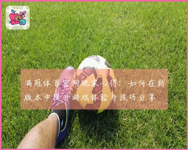 满冠体育官网玩家心得：如何在新版本中提升游戏体验与技巧分享