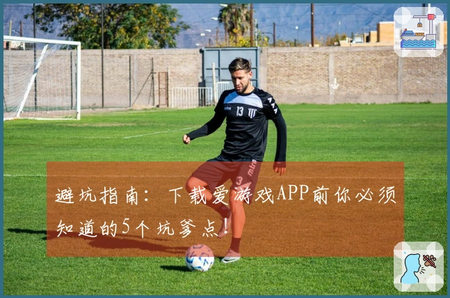 避坑指南：下载爱游戏APP前你必须知道的5个坑爹点！