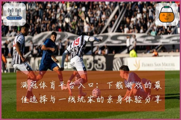 满冠体育平台入口：下载游戏的最佳选择与一线玩家的亲身体验分享