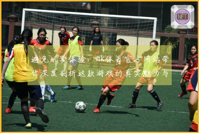 避免坑爹体验，mk体育官方网站带你深度剖析这款游戏的真实魅力与潜在风险