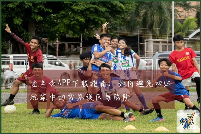 金年会APP下载指南：如何避免回归玩家中的常见误区与陷阱